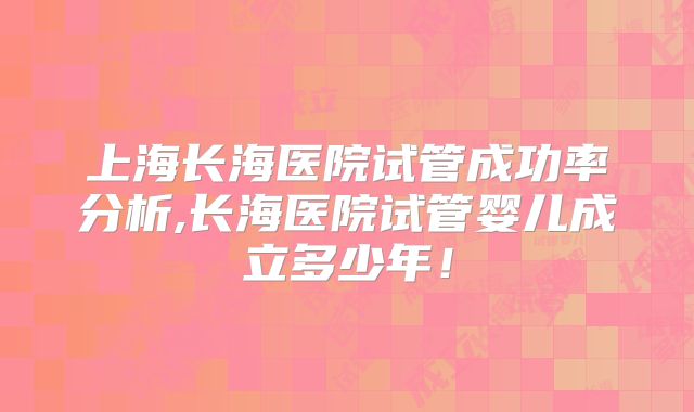 上海长海医院试管成功率分析,长海医院试管婴儿成立多少年!