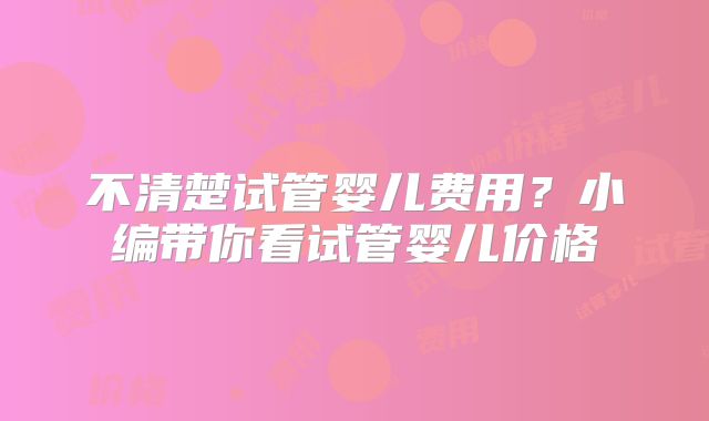 不清楚试管婴儿费用？小编带你看试管婴儿价格