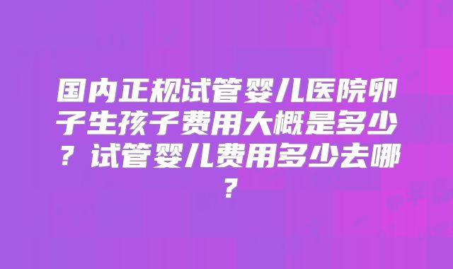 国内正规试管婴儿医院卵子生孩子费用大概是多少?试管婴儿费用多少去哪?