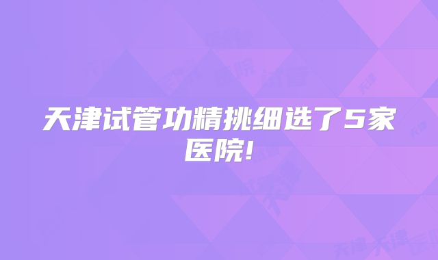 天津试管功精挑细选了5家医院!