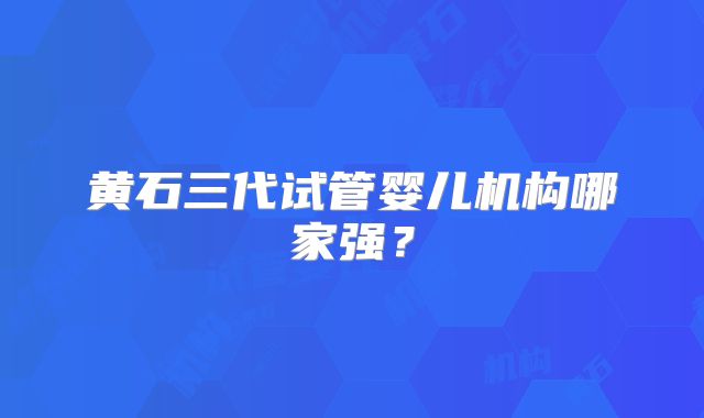 黄石三代试管婴儿机构哪家强？