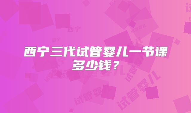 西宁三代试管婴儿一节课多少钱？