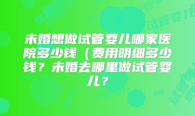 未婚想做试管婴儿哪家医院多少钱(费用明细多少钱?未婚去哪里做试管婴儿?