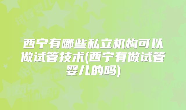 西宁有哪些私立机构可以做试管技术(西宁有做试管婴儿的吗)