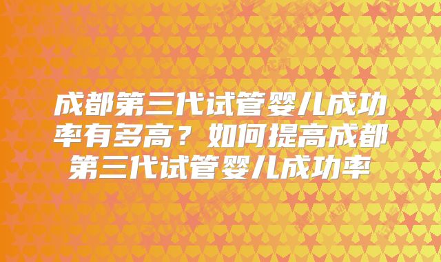 成都第三代试管婴儿成功率有多高?如何提高成都第三代试管婴儿成功率