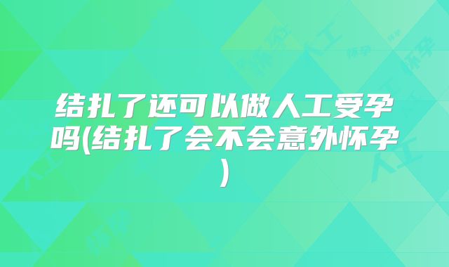 结扎了还可以做人工受孕吗(结扎了会不会意外怀孕)