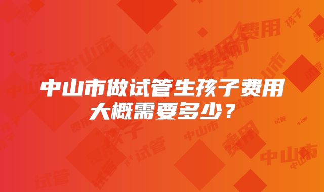中山市做试管生孩子费用大概需要多少?