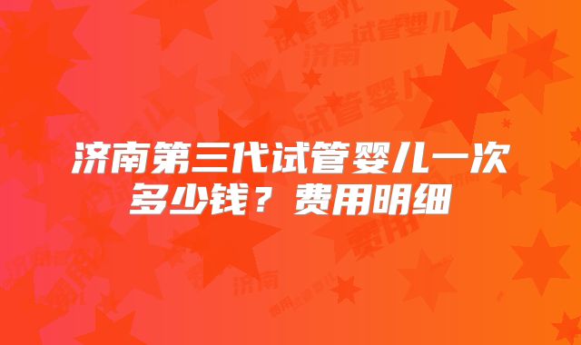 济南第三代试管婴儿一次多少钱？费用明细