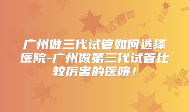 广州做三代试管如何选择医院-广州做第三代试管比较厉害的医院!
