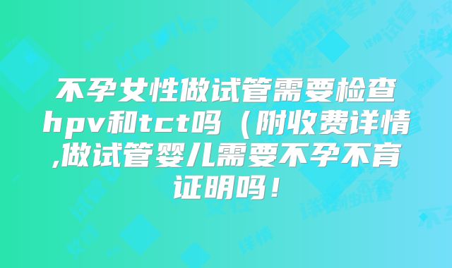 不孕女性做试管需要检查hpv和tct吗（附收费详情,做试管婴儿需要不孕不育证明吗！