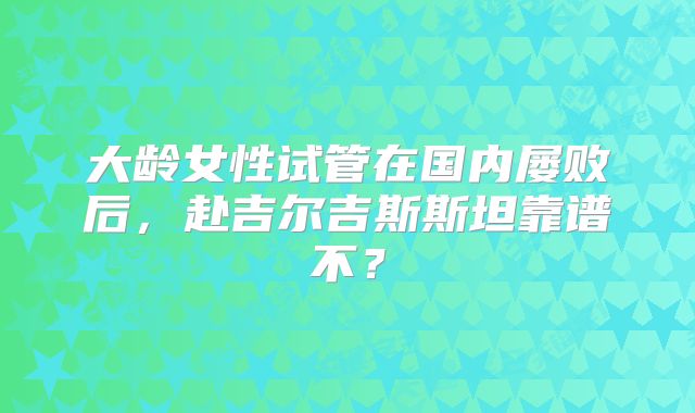 大龄女性试管在国内屡败后,赴吉尔吉斯斯坦靠谱不?