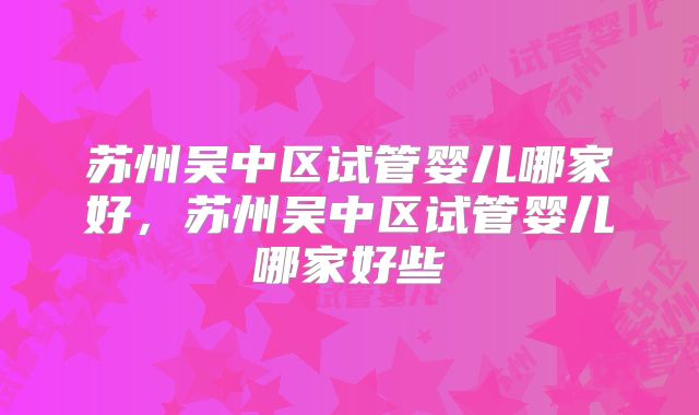 苏州吴中区试管婴儿哪家好，苏州吴中区试管婴儿哪家好些
