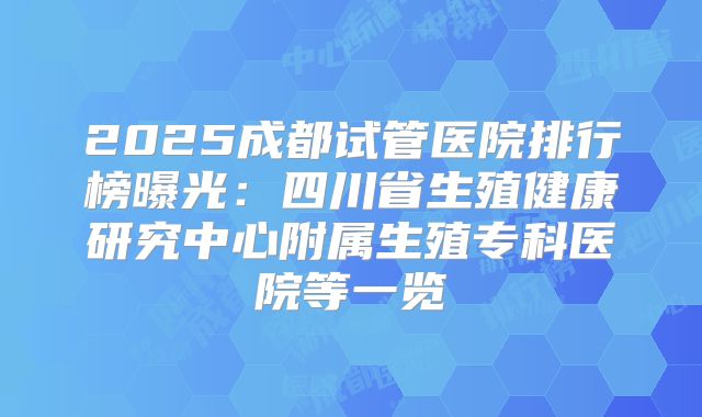 2025成都试管医院排行榜曝光:四川省生殖健康研究中心附属生殖专科医院等一览