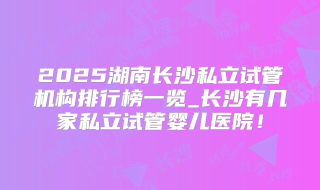 2025湖南长沙私立试管机构排行榜一览_长沙有几家私立试管婴儿医院！