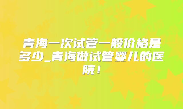 青海一次试管一般价格是多少_青海做试管婴儿的医院!