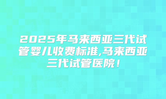 2025年马来西亚三代试管婴儿收费标准,马来西亚三代试管医院！