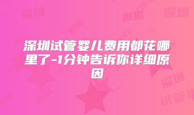 深圳试管婴儿费用都花哪里了-1分钟告诉你详细原因