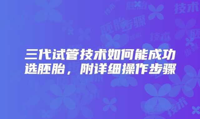 三代试管技术如何能成功选胚胎，附详细操作步骤