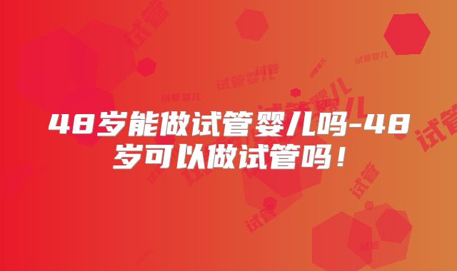 48岁能做试管婴儿吗-48岁可以做试管吗!