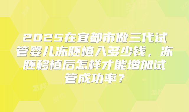 2025在宜都市做三代试管婴儿冻胚植入多少钱，冻胚移植后怎样才能增加试管成功率？