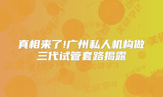 真相来了!广州私人机构做三代试管套路揭露