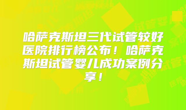 哈萨克斯坦三代试管较好医院排行榜公布！哈萨克斯坦试管婴儿成功案例分享！