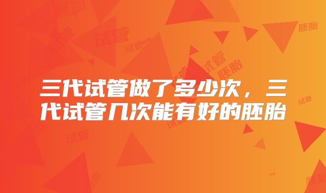 三代试管做了多少次,三代试管几次能有好的胚胎