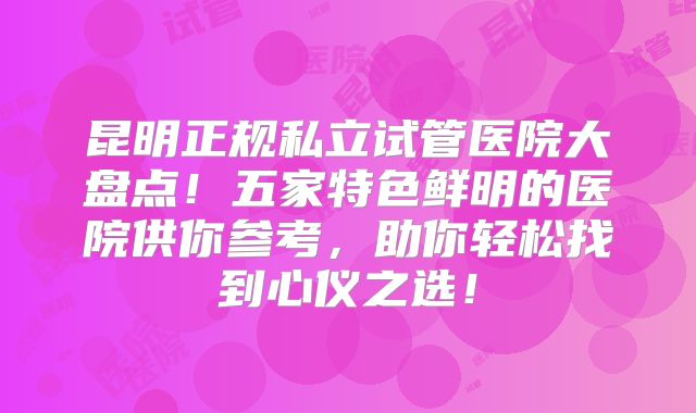 昆明正规私立试管医院大盘点！五家特色鲜明的医院供你参考，助你轻松找到心仪之选！