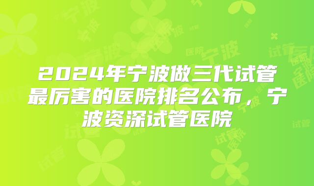 2024年宁波做三代试管最厉害的医院排名公布,宁波资深试管医院