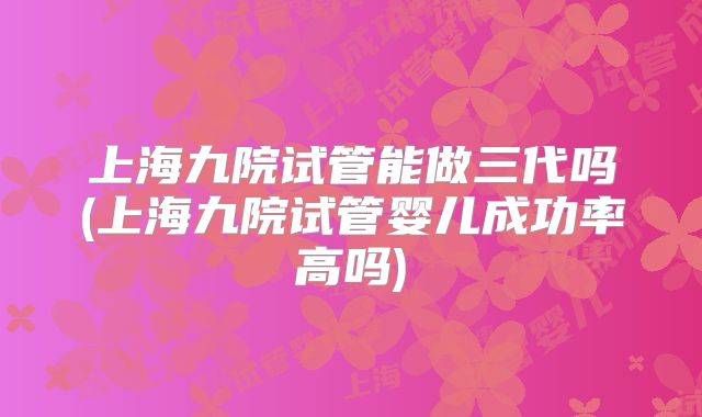 上海九院试管能做三代吗(上海九院试管婴儿成功率高吗)