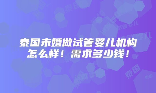 泰国未婚做试管婴儿机构怎么样!需求多少钱!