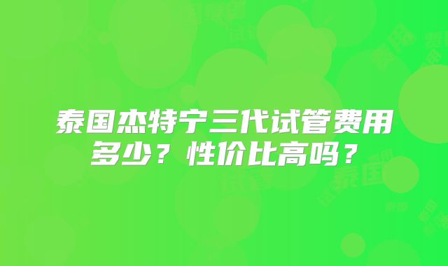 泰国杰特宁三代试管费用多少？性价比高吗？