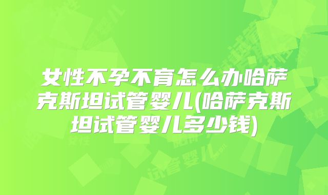 女性不孕不育怎么办哈萨克斯坦试管婴儿(哈萨克斯坦试管婴儿多少钱)