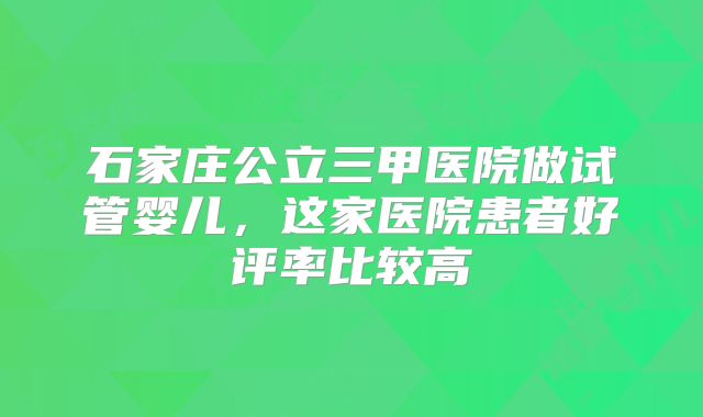 石家庄公立三甲医院做试管婴儿，这家医院患者好评率比较高