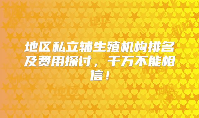 地区私立辅生殖机构排名及费用探讨,千万不能相信!