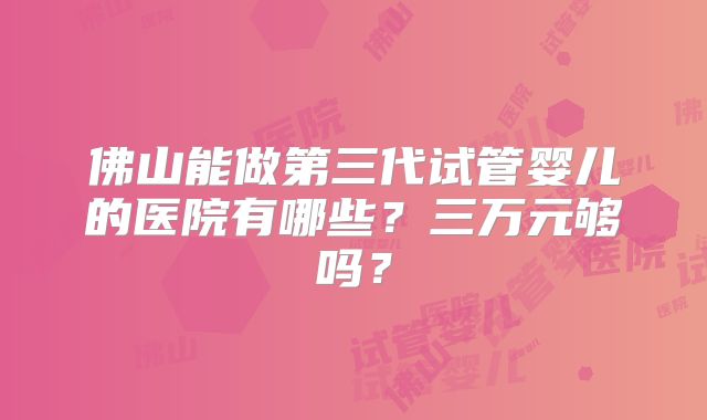 佛山能做第三代试管婴儿的医院有哪些?三万元够吗?