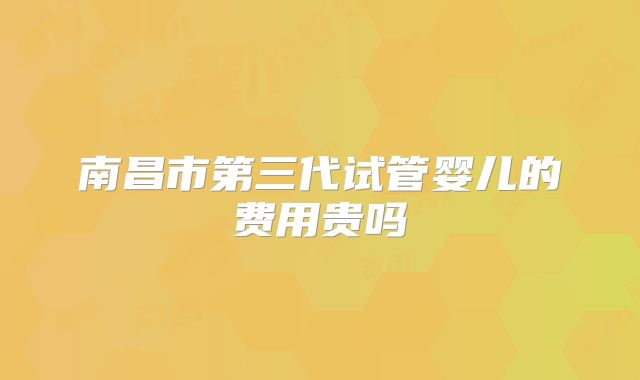 南昌市第三代试管婴儿的费用贵吗