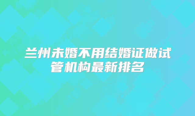 兰州未婚不用结婚证做试管机构最新排名
