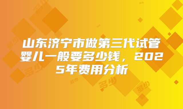 山东济宁市做第三代试管婴儿一般要多少钱，2025年费用分析