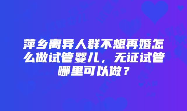 萍乡离异人群不想再婚怎么做试管婴儿，无证试管哪里可以做？