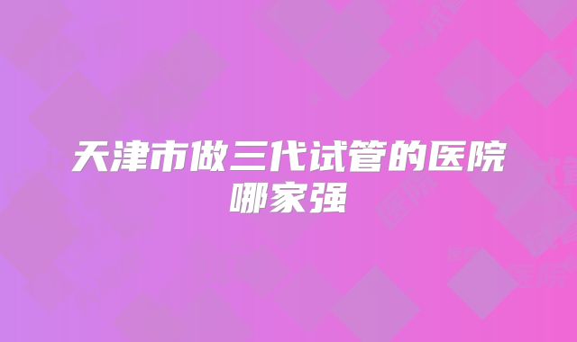 天津市做三代试管的医院哪家强