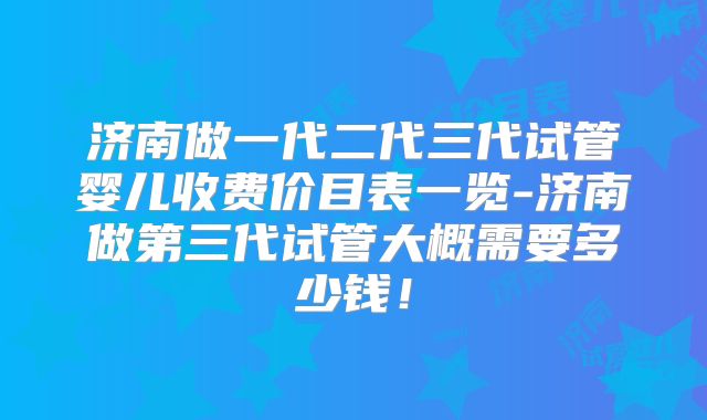 济南做一代二代三代试管婴儿收费价目表一览-济南做第三代试管大概需要多少钱!