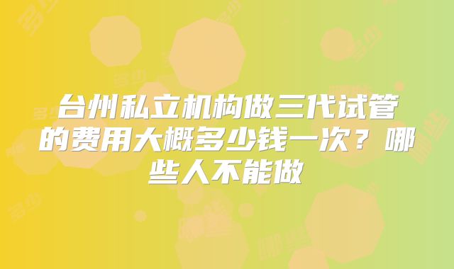 台州私立机构做三代试管的费用大概多少钱一次?哪些人不能做