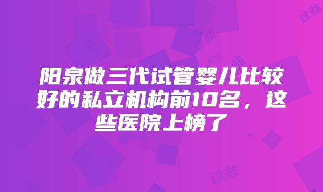 阳泉做三代试管婴儿比较好的私立机构前10名，这些医院上榜了