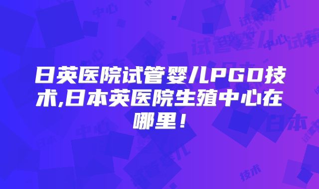 日英医院试管婴儿PGD技术,日本英医院生殖中心在哪里!