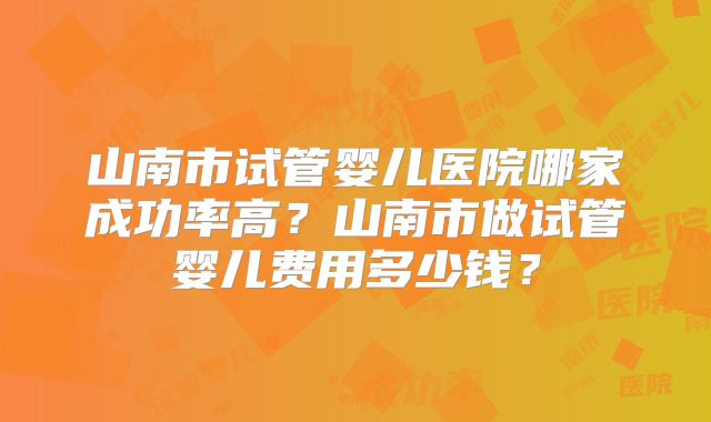 山南市试管婴儿医院哪家成功率高？山南市做试管婴儿费用多少钱？