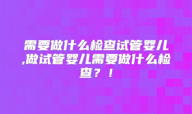 需要做什么检查试管婴儿,做试管婴儿需要做什么检查？！