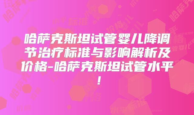 哈萨克斯坦试管婴儿降调节治疗标准与影响解析及价格-哈萨克斯坦试管水平！