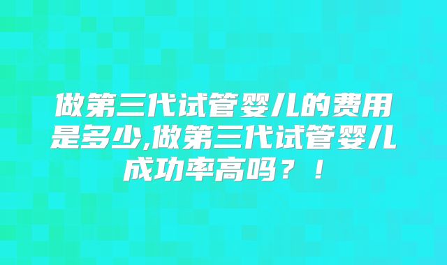 做第三代试管婴儿的费用是多少,做第三代试管婴儿成功率高吗？！