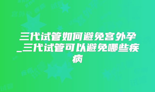 三代试管如何避免宫外孕_三代试管可以避免哪些疾病